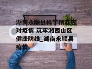 湖南永顺县科学精准应对疫情 筑牢湘西山区健康防线_湖南永顺县疫情