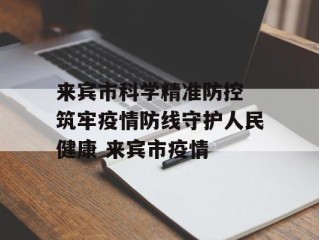 来宾市科学精准防控 筑牢疫情防线守护人民健康 来宾市疫情