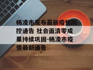 杨凌市发布最新疫情防控通告 社会面清零成果持续巩固-杨凌市疫情最新通告