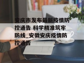 安庆市发布最新疫情防控通告 科学精准筑牢防线_安徽安庆疫情防控通告
