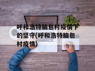 呼和浩特脑包村疫情下的坚守(呼和浩特脑包村疫情)