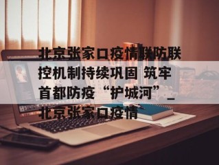 北京张家口疫情联防联控机制持续巩固 筑牢首都防疫“护城河”_北京张家口疫情