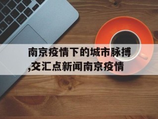 南京疫情下的城市脉搏,交汇点新闻南京疫情