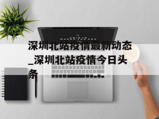 深圳北站疫情最新动态_深圳北站疫情今日头条