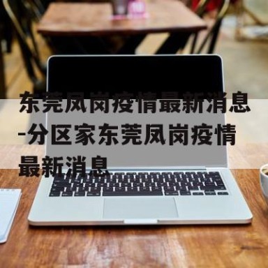东莞凤岗疫情最新消息-分区家东莞凤岗疫情最新消息