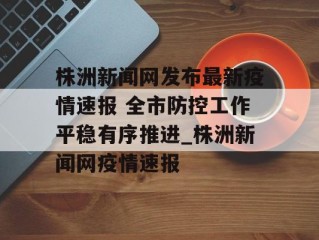 株洲新闻网发布最新疫情速报 全市防控工作平稳有序推进_株洲新闻网疫情速报