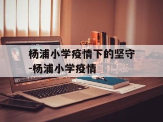 杨浦小学疫情下的坚守-杨浦小学疫情