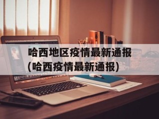 哈西地区疫情最新通报(哈西疫情最新通报)