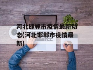河北邯郸市疫情最新动态(河北邯郸市疫情最新)