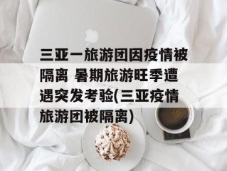 三亚一旅游团因疫情被隔离 暑期旅游旺季遭遇突发考验(三亚疫情旅游团被隔离)