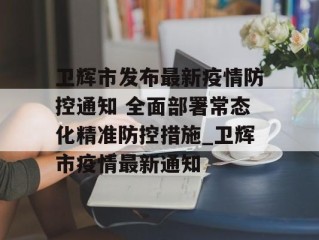 卫辉市发布最新疫情防控通知 全面部署常态化精准防控措施_卫辉市疫情最新通知