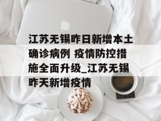江苏无锡昨日新增本土确诊病例 疫情防控措施全面升级_江苏无锡昨天新增疫情