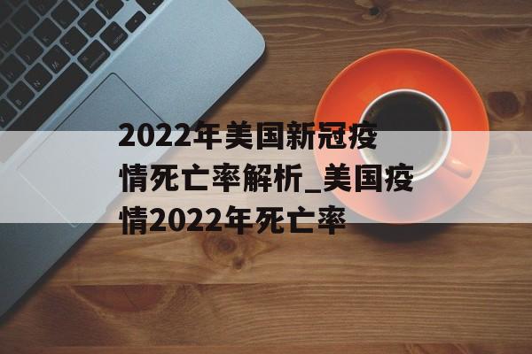 2022年美国新冠疫情死亡率解析_美国疫情2022年死亡率