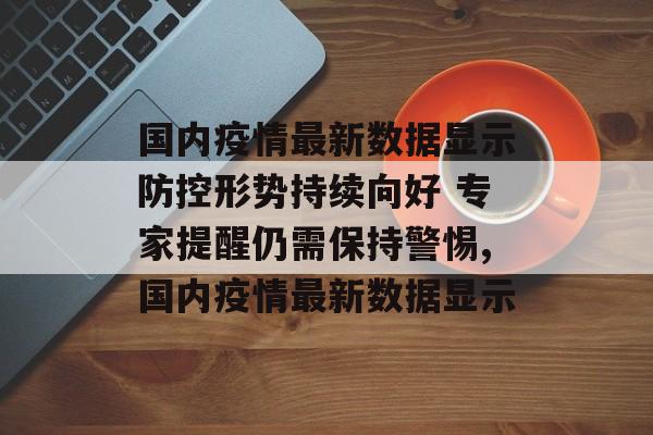 国内疫情最新数据显示防控形势持续向好 专家提醒仍需保持警惕,国内疫情最新数据显示