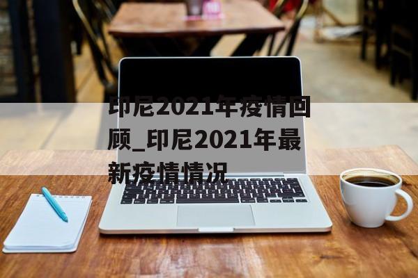 印尼2021年疫情回顾_印尼2021年最新疫情情况