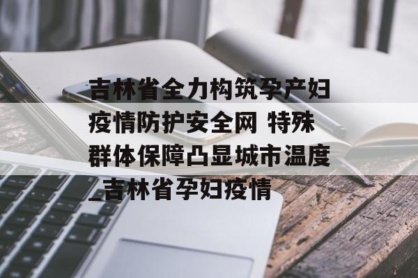 吉林省全力构筑孕产妇疫情防护安全网 特殊群体保障凸显城市温度_吉林省孕妇疫情