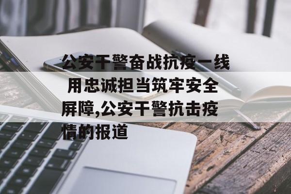 公安干警奋战抗疫一线 用忠诚担当筑牢安全屏障,公安干警抗击疫情的报道