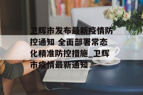 卫辉市发布最新疫情防控通知 全面部署常态化精准防控措施_卫辉市疫情最新通知