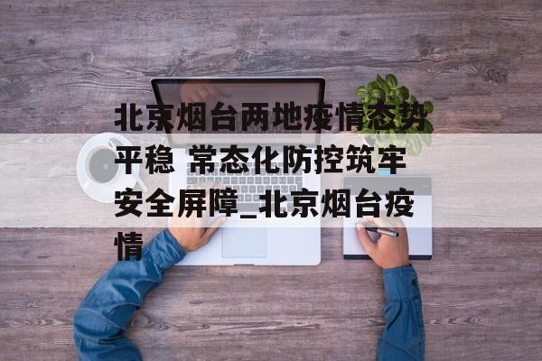 北京烟台两地疫情态势平稳 常态化防控筑牢安全屏障_北京烟台疫情