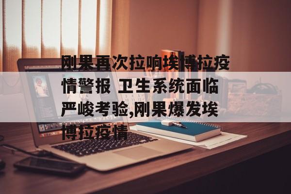 刚果再次拉响埃博拉疫情警报 卫生系统面临严峻考验,刚果爆发埃博拉疫情