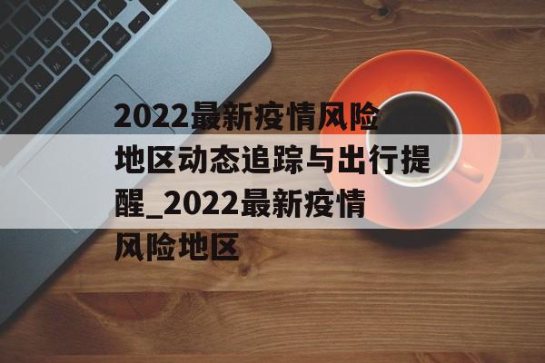 2022最新疫情风险地区动态追踪与出行提醒_2022最新疫情风险地区
