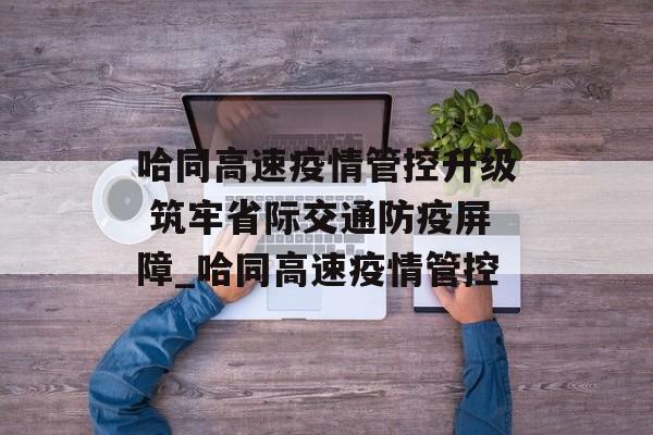 哈同高速疫情管控升级 筑牢省际交通防疫屏障_哈同高速疫情管控
