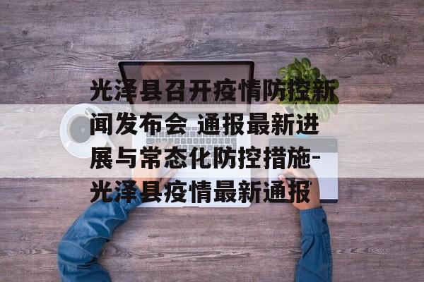 光泽县召开疫情防控新闻发布会 通报最新进展与常态化防控措施-光泽县疫情最新通报