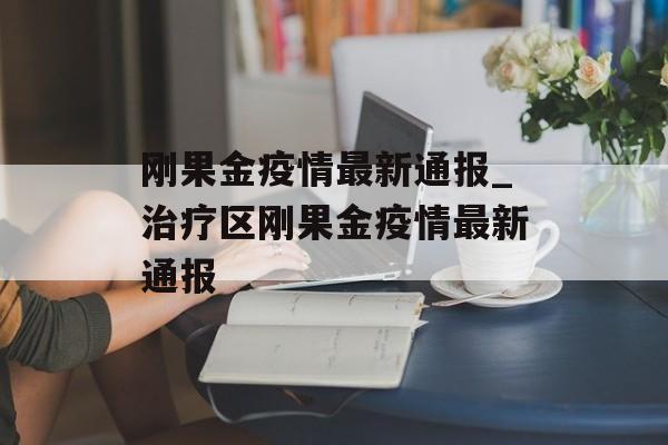 刚果金疫情最新通报_治疗区刚果金疫情最新通报
