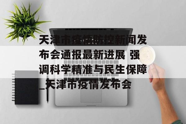 天津市疫情防控新闻发布会通报最新进展 强调科学精准与民生保障_天津市疫情发布会