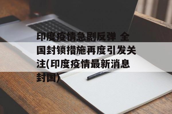 印度疫情急剧反弹 全国封锁措施再度引发关注(印度疫情最新消息封国)