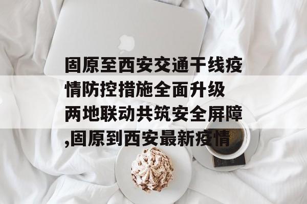 固原至西安交通干线疫情防控措施全面升级 两地联动共筑安全屏障,固原到西安最新疫情
