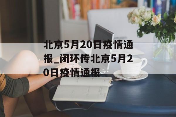 北京5月20日疫情通报_闭环传北京5月20日疫情通报