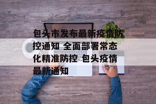 包头市发布最新疫情防控通知 全面部署常态化精准防控 包头疫情最新通知