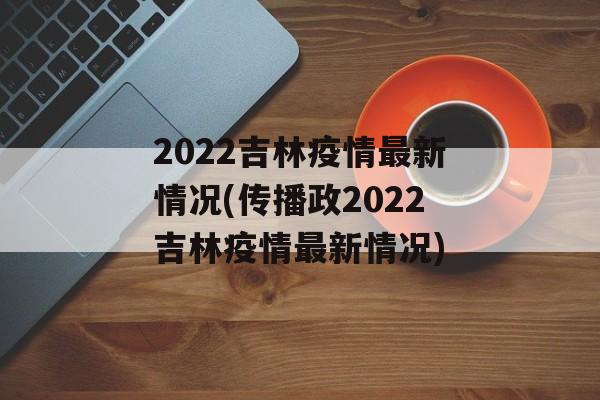 2022吉林疫情最新情况(传播政2022吉林疫情最新情况)