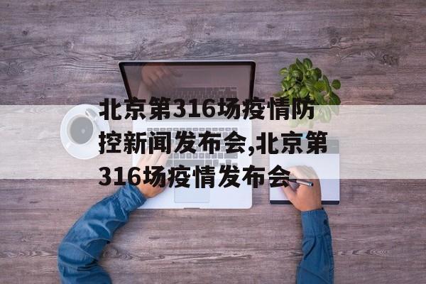 北京第316场疫情防控新闻发布会,北京第316场疫情发布会