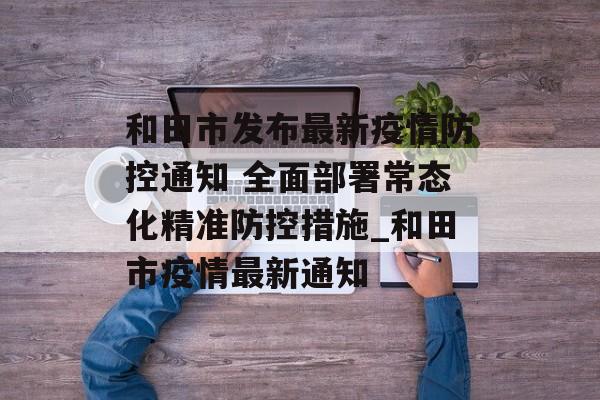 和田市发布最新疫情防控通知 全面部署常态化精准防控措施_和田市疫情最新通知