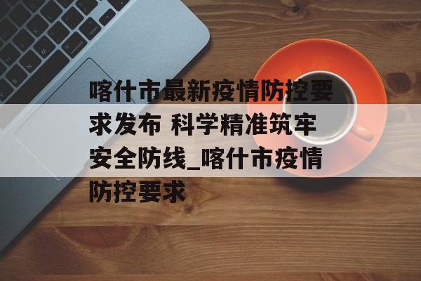 喀什市最新疫情防控要求发布 科学精准筑牢安全防线_喀什市疫情防控要求