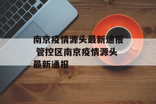南京疫情源头最新通报 管控区南京疫情源头最新通报