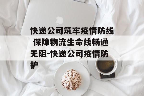 快递公司筑牢疫情防线 保障物流生命线畅通无阻-快递公司疫情防护