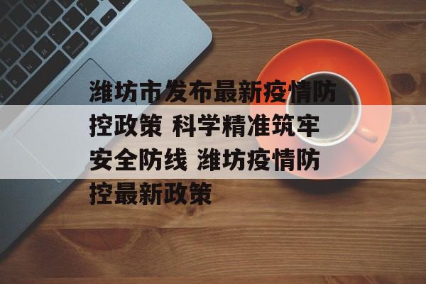潍坊市发布最新疫情防控政策 科学精准筑牢安全防线 潍坊疫情防控最新政策