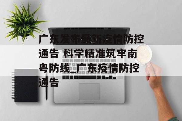 广东发布最新疫情防控通告 科学精准筑牢南粤防线_广东疫情防控通告