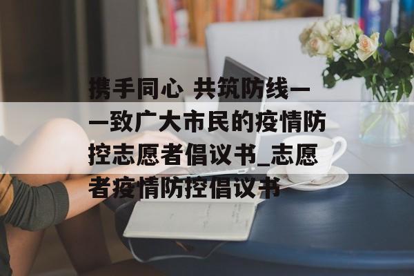携手同心 共筑防线——致广大市民的疫情防控志愿者倡议书_志愿者疫情防控倡议书