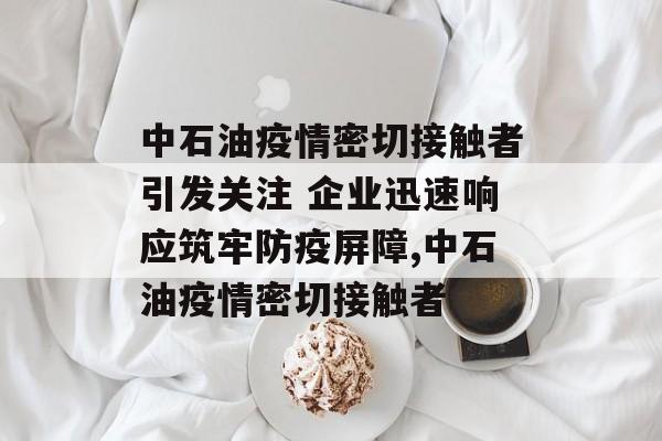 中石油疫情密切接触者引发关注 企业迅速响应筑牢防疫屏障,中石油疫情密切接触者