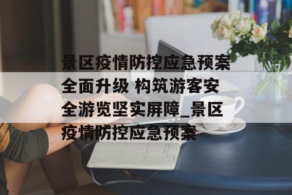 景区疫情防控应急预案全面升级 构筑游客安全游览坚实屏障_景区疫情防控应急预案