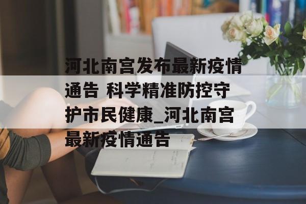 河北南宫发布最新疫情通告 科学精准防控守护市民健康_河北南宫最新疫情通告