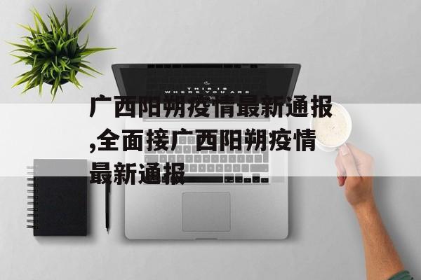 广西阳朔疫情最新通报,全面接广西阳朔疫情最新通报