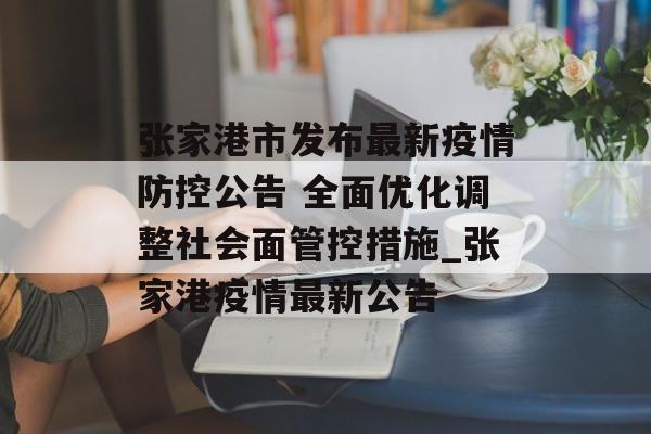 张家港市发布最新疫情防控公告 全面优化调整社会面管控措施_张家港疫情最新公告