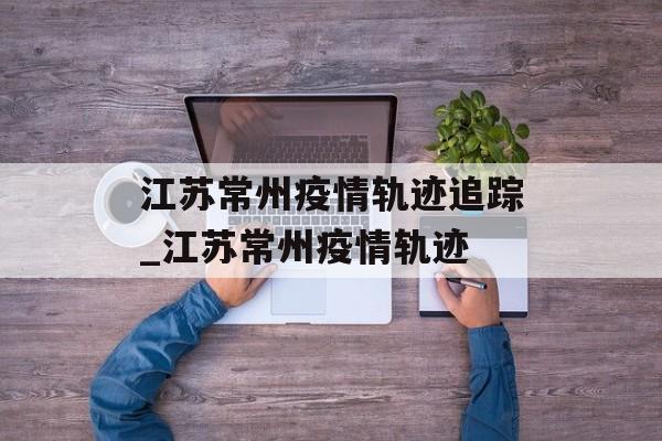 江苏常州疫情轨迹追踪_江苏常州疫情轨迹