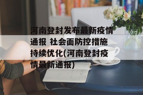 河南登封发布最新疫情通报 社会面防控措施持续优化(河南登封疫情最新通报)