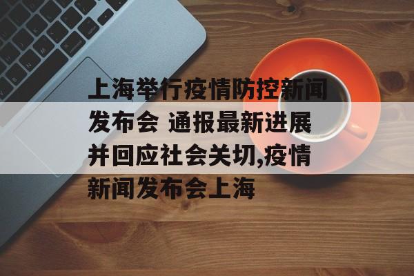 上海举行疫情防控新闻发布会 通报最新进展并回应社会关切,疫情新闻发布会上海